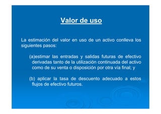 Valor de uso
La estimación del valor en uso de un activo conlleva los
siguientes pasos:
(a)estimar las entradas y salidas futuras de efectivo
derivadas tanto de la utilización continuada del activo
como de su venta o disposición por otra vía final; y
(b) aplicar la tasa de descuento adecuado a estos
flujos de efectivo futuros.
 