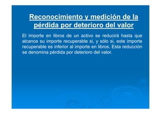 Reconocimiento y medición de la
pérdida por deterioro del valor
El importe en libros de un activo se reducirá hasta que
alcance su importe recuperable si, y sólo si, este importe
recuperable es inferior al importe en libros. Esta reducción
se denomina pérdida por deterioro del valor.
 