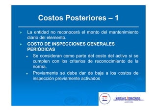 Costos Posteriores – 1
La entidad no reconocerá el monto del mantenimiento
diario del elemento.
COSTO DE INSPECCIONES GENERALES
PERIÓDICAS
Se consideran como parte del costo del activo si se
cumplen con los criterios de reconocimiento de la
norma.
Previamente se debe dar de baja a los costos de
inspección previamente activados
 