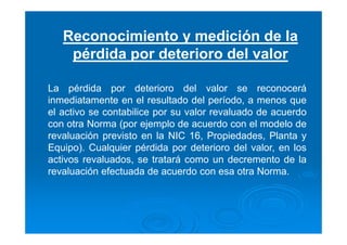 Reconocimiento y medición de la
pérdida por deterioro del valor
La pérdida por deterioro del valor se reconocerá
inmediatamente en el resultado del período, a menos que
el activo se contabilice por su valor revaluado de acuerdo
con otra Norma (por ejemplo de acuerdo con el modelo de
revaluación previsto en la NIC 16, Propiedades, Planta y
Equipo). Cualquier pérdida por deterioro del valor, en los
activos revaluados, se tratará como un decremento de la
revaluación efectuada de acuerdo con esa otra Norma.
 