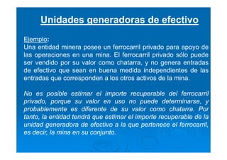 Unidades generadoras de efectivo
Ejemplo:
Una entidad minera posee un ferrocarril privado para apoyo de
las operaciones en una mina. El ferrocarril privado sólo puede
ser vendido por su valor como chatarra, y no genera entradas
de efectivo que sean en buena medida independientes de las
entradas que corresponden a los otros activos de la mina.
No es posible estimar el importe recuperable del ferrocarril
privado, porque su valor en uso no puede determinarse, y
probablemente es diferente de su valor como chatarra. Por
tanto, la entidad tendrá que estimar el importe recuperable de la
unidad generadora de efectivo a la que pertenece el ferrocarril,
es decir, la mina en su conjunto.
 