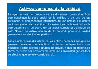 Activos comunes de la entidad
Incluyen activos del grupo o de las divisiones, como el edificio
que constituye la sede social de la entidad o de una de las
divisiones, el equipamiento informático de uso común o el centro
de investigación de la entidad. La estructura de la entidad es la
que determina si un activo en particular cumple la definición de
esta Norma de activo común de la entidad, para una unidad
generadora de efectivo en particular.
Las características distintivas de los activos comunes son que no
generan entradas de efectivo de forma independiente con
respecto a otros activos o grupos de activos, y que su importe en
libros no puede ser enteramente atribuido a la unidad generadora
de efectivo que se esté considerando.
 