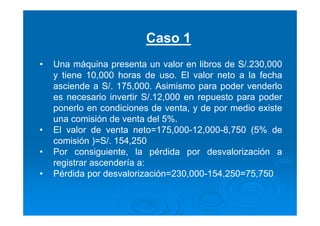 Caso 1
• Una máquina presenta un valor en libros de S/.230,000
y tiene 10,000 horas de uso. El valor neto a la fecha
asciende a S/. 175,000. Asimismo para poder venderlo
es necesario invertir S/.12,000 en repuesto para poder
ponerlo en condiciones de venta, y de por medio existe
una comisión de venta del 5%.
• El valor de venta neto=175,000-12,000-8,750 (5% de
comisión )=S/. 154,250
• Por consiguiente, la pérdida por desvalorización a
registrar ascendería a:
• Pérdida por desvalorización=230,000-154,250=75,750
 