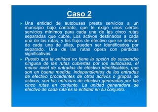 Caso 2
Una entidad de autobuses presta servicios a un
municipio bajo contrato, que le exige unos ciertos
servicios mínimos para cada una de las cinco rutas
separadas que cubre. Los activos destinados a cada
una de las rutas, y los flujos de efectivo que se derivan
de cada una de ellas, pueden ser identificados por
separado. Una de las rutas opera con pérdidas
significativas.
Puesto que la entidad no tiene la opción de suspender
ninguna de las rutas cubiertas por los autobuses, el
menor nivel de entradas de efectivo identificables, que
son en buena medida, independientes de las entradas
de efectivo procedentes de otros activos o grupos de
activos, son las entradas de efectivo generadas por las
cinco rutas en conjunto. La unidad generadora de
efectivo de cada ruta es la entidad en su conjunto.
 