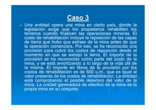 Caso 3
Una entidad opera una mina en cierto país, donde la
legislación exige que los propietarios rehabiliten los
terrenos cuando finalicen las operaciones mineras. El
costo de rehabilitación incluye la reposición de las capas
de tierra que hubo que extraer de la mina antes de que
la operación comenzara. Por eso, se ha reconocido una
provisión para cubrir los costos de reposición desde el
momento en que se extrajo la tierra. El importe de la
provisión se ha reconocido como parte del costo de la
mina, y se está amortizando a lo largo de la vida útil de
la misma. El importe en libros de la provisión por los
costos de rehabilitación es de 500 u.m., que es igual al
valor presente de los costos de rehabilitación. La entidad
está comprobando el posible deterioro del valor de la
mina. La unidad generadora de efectivo de la mina es la
propia mina en su conjunto.
 