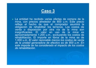 Caso 3
La entidad ha recibido varias ofertas de compra de la
mina, con precios alrededor de 800 u.m. Este precio
refleja el hecho de que el comprador asumirá la
obligación de rehabilitar los terrenos. Los costos de
venta o disposición por otra vía de la mina son
insignificantes. El valor en uso de la mina es
aproximadamente 1.200 u.m., excluyendo los costos de
rehabilitación. El importe en libros de la mina es de
1.000 u.m. El valor razonable menos los costos de venta
de la unidad generadora de efectivo es de 800 u.m. En
este importe se ha considerado el impacto de los costos
de rehabilitación.
 