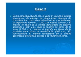 Caso 3
Como consecuencia de ello, el valor en uso de la unidad
generadora de efectivo se determinará después de
considerar los costos de la rehabilitación, y se estima en
un importe de 700 u.m. (1.200 u.m. menos 500 u.m.). El
importe en libros de la unidad generadora de efectivo
asciende a 500 u.m., igual al importe en libros de la
mina (1.000 u.m.) menos el importe en libros de la
provisión para costos de rehabilitación (500 u.m.). En
consecuencia, el importe recuperable de la unidad
generadora de efectivo excede a su importe en libros.
 
