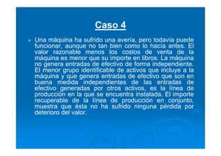 Caso 4
Una máquina ha sufrido una avería, pero todavía puede
funcionar, aunque no tan bien como lo hacía antes. El
valor razonable menos los costos de venta de la
máquina es menor que su importe en libros. La máquina
no genera entradas de efectivo de forma independiente.
El menor grupo identificable de activos que incluye a la
máquina y que genera entradas de efectivo que son en
buena medida independientes de las entradas de
efectivo generadas por otros activos, es la línea de
producción en la que se encuentra instalada. El importe
recuperable de la línea de producción en conjunto,
muestra que ésta no ha sufrido ninguna pérdida por
deterioro del valor.
 