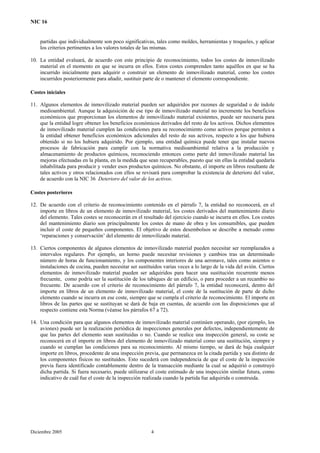 NIC 16
partidas que individualmente son poco significativas, tales como moldes, herramientas y troqueles, y aplicar
los criterios pertinentes a los valores totales de las mismas.
10. La entidad evaluará, de acuerdo con este principio de reconocimiento, todos los costes de inmovilizado
material en el momento en que se incurra en ellos. Estos costes comprenden tanto aquéllos en que se ha
incurrido inicialmente para adquirir o construir un elemento de inmovilizado material, como los costes
incurridos posteriormente para añadir, sustituir parte de o mantener el elemento correspondiente.
Costes iniciales
11. Algunos elementos de inmovilizado material pueden ser adquiridos por razones de seguridad o de índole
medioambiental. Aunque la adquisición de ese tipo de inmovilizado material no incremente los beneficios
económicos que proporcionan los elementos de inmovilizado material existentes, puede ser necesaria para
que la entidad logre obtener los beneficios económicos derivados del resto de los activos. Dichos elementos
de inmovilizado material cumplen las condiciones para su reconocimiento como activos porque permiten a
la entidad obtener beneficios económicos adicionales del resto de sus activos, respecto a los que hubiera
obtenido si no los hubiera adquirido. Por ejemplo, una entidad química puede tener que instalar nuevos
procesos de fabricación para cumplir con la normativa medioambiental relativa a la producción y
almacenamiento de productos químicos, reconociendo entonces como parte del inmovilizado material las
mejoras efectuadas en la planta, en la medida que sean recuperables, puesto que sin ellas la entidad quedaría
inhabilitada para producir y vender esos productos químicos. No obstante, el importe en libros resultante de
tales activos y otros relacionados con ellos se revisará para comprobar la existencia de deterioro del valor,
de acuerdo con la NIC 36 Deterioro del valor de los activos.
Costes posteriores
12. De acuerdo con el criterio de reconocimiento contenido en el párrafo 7, la entidad no reconocerá, en el
importe en libros de un elemento de inmovilizado material, los costes derivados del mantenimiento diario
del elemento. Tales costes se reconocerán en el resultado del ejercicio cuando se incurra en ellos. Los costes
del mantenimiento diario son principalmente los costes de mano de obra y los consumibles, que pueden
incluir el coste de pequeños componentes. El objetivo de estos desembolsos se describe a menudo como
‘reparaciones y conservación’ del elemento de inmovilizado material.
13. Ciertos componentes de algunos elementos de inmovilizado material pueden necesitar ser reemplazados a
intervalos regulares. Por ejemplo, un horno puede necesitar revisiones y cambios tras un determinado
número de horas de funcionamiento, y los componentes interiores de una aeronave, tales como asientos o
instalaciones de cocina, pueden necesitar ser sustituidos varias veces a lo largo de la vida del avión. Ciertos
elementos de inmovilizado material pueden ser adquiridos para hacer una sustitución recurrente menos
frecuente, como podría ser la sustitución de los tabiques de un edificio, o para proceder a un recambio no
frecuente. De acuerdo con el criterio de reconocimiento del párrafo 7, la entidad reconocerá, dentro del
importe en libros de un elemento de inmovilizado material, el coste de la sustitución de parte de dicho
elemento cuando se incurra en ese coste, siempre que se cumpla el criterio de reconocimiento. El importe en
libros de las partes que se sustituyan se dará de baja en cuentas, de acuerdo con las disposiciones que al
respecto contiene esta Norma (véanse los párrafos 67 a 72).
14. Una condición para que algunos elementos de inmovilizado material continúen operando, (por ejemplo, los
aviones) puede ser la realización periódica de inspecciones generales por defectos, independientemente de
que las partes del elemento sean sustituidas o no. Cuando se realice una inspección general, su coste se
reconocerá en el importe en libros del elemento de inmovilizado material como una sustitución, siempre y
cuando se cumplan las condiciones para su reconocimiento. Al mismo tiempo, se dará de baja cualquier
importe en libros, procedente de una inspección previa, que permanezca en la citada partida y sea distinto de
los componentes físicos no sustituidos. Esto sucederá con independencia de que el coste de la inspección
previa fuera identificado contablemente dentro de la transacción mediante la cual se adquirió o construyó
dicha partida. Si fuera necesario, puede utilizarse el coste estimado de una inspección similar futura, como
indicativo de cuál fue el coste de la inspección realizada cuando la partida fue adquirida o construida.
Diciembre 2005 4
 