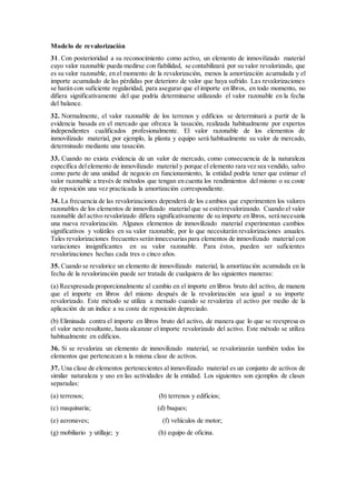Modelo de revalorización
31. Con posterioridad a su reconocimiento como activo, un elemento de inmovilizado material
cuyo valor razonable pueda medirse con fiabilidad, se contabilizará por su valor revalorizado, que
es su valor razonable, en el momento de la revalorización, menos la amortización acumulada y el
importe acumulado de las pérdidas por deterioro de valor que haya sufrido. Las revalorizaciones
se harán con suficiente regularidad, para asegurar que el importe en libros, en todo momento, no
difiera significativamente del que podría determinarse utilizando el valor razonable en la fecha
del balance.
32. Normalmente, el valor razonable de los terrenos y edificios se determinará a partir de la
evidencia basada en el mercado que ofrezca la tasación, realizada habitualmente por expertos
independientes cualificados profesionalmente. El valor razonable de los elementos de
inmovilizado material, por ejemplo, la planta y equipo será habitualmente su valor de mercado,
determinado mediante una tasación.
33. Cuando no exista evidencia de un valor de mercado, como consecuencia de la naturaleza
específica delelemento de inmovilizado material y porque el elemento rara vez sea vendido, salvo
como parte de una unidad de negocio en funcionamiento, la entidad podría tener que estimar el
valor razonable a través de métodos que tengan en cuenta los rendimientos del mismo o su coste
de reposición una vez practicada la amortización correspondiente.
34. La frecuencia de las revalorizaciones dependerá de los cambios que experimenten los valores
razonables de los elementos de inmovilizado material que se esténrevalorizando. Cuando el valor
razonable del activo revalorizado difiera significativamente de su importe en libros, será necesaria
una nueva revalorización. Algunos elementos de inmovilizado material experimentan cambios
significativos y volátiles en su valor razonable, por lo que necesitarán revalorizaciones anuales.
Tales revalorizaciones frecuentesseráninnecesariaspara elementos de inmovilizado material con
variaciones insignificantes en su valor razonable. Para éstos, pueden ser suficientes
revalorizaciones hechas cada tres o cinco años.
35. Cuando se revalorice un elemento de inmovilizado material, la amortización acumulada en la
fecha de la revalorización puede ser tratada de cualquiera de las siguientes maneras:
(a) Reexpresada proporcionalmente al cambio en el importe en libros bruto del activo, de manera
que el importe en libros del mismo después de la revalorización sea igual a su importe
revalorizado. Este método se utiliza a menudo cuando se revaloriza el activo por medio de la
aplicación de un índice a su coste de reposición depreciado.
(b) Eliminada contra el importe en libros bruto del activo, de manera que lo que se reexpresa es
el valor neto resultante, hasta alcanzar el importe revalorizado del activo. Este método se utiliza
habitualmente en edificios.
36. Si se revaloriza un elemento de inmovilizado material, se revalorizarán también todos los
elementos que pertenezcan a la misma clase de activos.
37. Una clase de elementos pertenecientes al inmovilizado material es un conjunto de activos de
similar naturaleza y uso en las actividades de la entidad. Los siguientes son ejemplos de clases
separadas:
(a) terrenos; (b) terrenos y edificios;
(c) maquinaria; (d) buques;
(e) aeronaves; (f) vehículos de motor;
(g) mobiliario y utillaje; y (h) equipo de oficina.
 