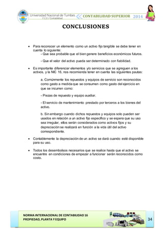 CONTABILIDAD SUPERIOR 2014
NORMA INTERNACIONAL DE CONTABILIDAD 16
PROPIEDAD, PLANTA Y EQUIPO
Universidad Nacional de Tumbes
F.C.E / Contabilidad
34
CONCLUSIONES
 Para reconocer un elemento como un activo fijo tangible se debe tener en
cuenta lo siguiente:
- Que sea probable que el bien genere beneficios económicos futuros.
- Que el valor del activo pueda ser determinado con fiabilidad.
 Es importante diferenciar elementos y/o servicios que se agreguen a los
activos, y la NIC 16, nos recomienda tener en cuenta las siguientes pautas:
a. Comúnmente los repuestos y equipos de servicio son reconocidos
como gasto a medida que se consumen como gasto del ejercicio en
que se incurren como:
- Piezas de repuesto y equipo auxiliar.
- El servicio de mantenimiento prestado por terceros a los bienes del
activo.
b. Sin embargo cuando dichos repuestos y equipos solo pueden ser
usados en relación a un activo fijo específico y se espera que su uso
sea irregular, ellos serán considerados como activos fijos y su
depreciación se realizará en función a la vida útil del activo
correspondiente.
 Contablemente la depreciación de un activo se dará cuando esté disponible
para su uso.
 Todos los desembolsos necesarios que se realice hasta que el activo se
encuentre en condiciones de empezar a funcionar serán reconocidos como
costo.
 
