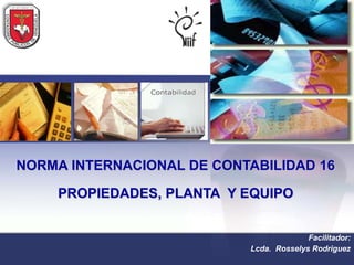 NORMA INTERNACIONAL DE CONTABILIDAD 16

    PROPIEDADES, PLANTA Y EQUIPO


                                         Facilitador:
                           Lcda. Rosselys Rodriguez
 