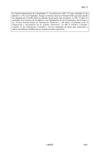 NIC 17


La Norma Internacional de Contabilidad 17 Arrendamientos (NIC 17) está contenida en los
párrafos 1 a 70 y en el Apéndice. Aunque la Norma conserva el formato IASC que tenía cuando
fue adoptada por el IASB, todos los párrafos tienen igual valor normativo. La NIC 17 debe ser
entendida en el contexto de su objetivo y los Fundamentos de las Conclusiones, del Prólogo a
las Normas Internacionales de Información Financiera y del Marco Conceptual para la
Preparación y Presentación de los Estados Financieros. La NIC 8 Políticas Contables,
Cambios en las Estimaciones Contables y Errores suministra las bases para seleccionar y
aplicar las políticas contables que no cuenten con guías específicas.




                                         ©   IASCF                                     1161
 