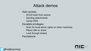 Attack demos
• Gain access:
• NTLM hash from picture
• Sending attachments
• Using OWA
• Escalate privileges:
• Scan for local admin rights on other machines
• Place LNK on share
• Look through shares
• Persistence
@oddvarmoe
 