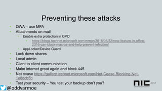 Preventing these attacks
• OWA – use MFA
• Attachments on mail
• Enable extra protection in GPO
• https://blogs.technet.microsoft.com/mmpc/2016/03/22/new-feature-in-office-
2016-can-block-macros-and-help-prevent-infection/
• AppLocker/Device Guard
• Lock down shares
• Local admin
• Client to client communication
• Make internet great again and block 445
• Net cease https://gallery.technet.microsoft.com/Net-Cease-Blocking-Net-
1e8dcb5b
• Test your security – You test your backup don’t you?
@oddvarmoe
 