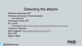 Detecting the attacks
• Windows Defender ATP
• Windows Advanced Threat Analytics
• User Behavior
• Exchange Online ATP
• Do a hunt
• Cimsweep is nice: https://github.com/PowerShellMafia/CimSweep
• Tripwire or Sysmon
• More logging! https://adsecurity.org/?p=3377
• IDS / IPS
• SIEM / OMS
@oddvarmoe
 