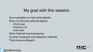 My goal with this session
• Give examples on real world attacks
• Show my favorite external attacks
• NTLM hash
• Phishing mail
• OWA rules
• Show Internal reconnaissance
• Counter measures and detection methods
• Think Assume Breach!
@oddvarmoe
 