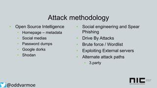 Attack methodology
• Open Source Intelligence
• Homepage – metadata
• Social medias
• Password dumps
• Google dorks
• Shodan
@oddvarmoe
• Social engineering and Spear
Phishing
• Drive By Attacks
• Brute force / Wordlist
• Exploiting External servers
• Alternate attack paths
• 3.party
 