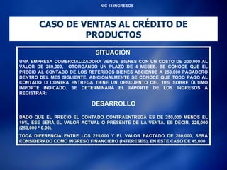 NIC 18 INGRESOS CASO DE VENTAS AL CRÉDITO DE PRODUCTOS SITUACIÓN   UNA EMPRESA COMERCIALIZADORA VENDE BIENES CON UN COSTO DE 200,000 AL VALOR DE 280,000,  OTORGANDO UN PLAZO DE 4 MESES. SE CONOCE QUE EL PRECIO AL CONTADO DE LOS REFERIDOS BIENES ASCIENDE A 250,000 PAGADERO DENTRO DEL MES SIGUIENTE. ADICIONALMENTE SE CONOCE QUE TODO PAGO AL CONTADO O CONTRA ENTREGA TIENE UN DESCUENTO DEL 10% SOBRE ÚLTIMO IMPORTE INDICADO. SE DETERMINARÁ EL IMPORTE DE LOS INGRESOS A REGISTRAR: DESARROLLO DADO QUE EL PRECIO EL CONTADO CONTRAENTREGA ES DE 250,000 MENOS EL 10%, ESE SERÁ EL VALOR ACTUAL O PRESENTE DE LA VENTA. ES DECIR, 225,000 (250,000 * 0.90). TODA DIFERENCIA ENTRE LOS 225,000 Y EL VALOR PACTADO DE 280,000, SERÁ CONSIDERADO COMO INGRESO FINANCIERO (INTERESES), EN ESTE CASO DE 45,000 