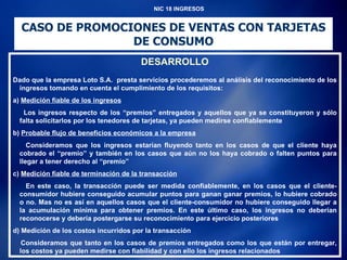 NIC 18 INGRESOS CASO DE PROMOCIONES DE VENTAS CON TARJETAS DE CONSUMO DESARROLLO Dado que la empresa Loto S.A.  presta servicios procederemos al análisis del reconocimiento de los ingresos tomando en cuenta el cumplimiento de los requisitos: a)  Medición fiable de los ingresos Los ingresos respecto de los “premios” entregados y aquellos que ya se constituyeron y sólo falta solicitarlos por los tenedores de tarjetas, ya pueden medirse confiablemente b)  Probable flujo de beneficios económicos a la empresa Consideramos que los ingresos estarían fluyendo tanto en los casos de que el cliente haya cobrado el “premio” y también en los casos que aún no los haya cobrado o falten puntos para llegar a tener derecho al “premio” c)  Medición fiable de terminación de la transacción En este caso, la transacción puede ser medida confiablemente, en los casos que el cliente-consumidor hubiere conseguido acumular puntos para ganan ganar premios, lo hubiere cobrado o no. Mas no es así en aquellos casos que el cliente-consumidor no hubiere conseguido llegar a la acumulación mínima para obtener premios. En este último caso, los ingresos no deberían reconocerse y debería postergarse su reconocimiento para ejercicio posteriores d) Medición de los costos incurridos por la transacción Consideramos que tanto en los casos de premios entregados como los que están por entregar, los costos ya pueden medirse con fiabilidad y con ello los ingresos relacionados 