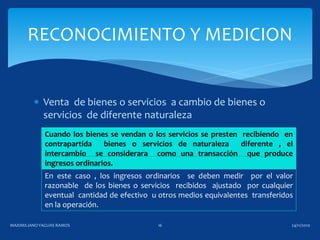  Venta de bienes o servicios a cambio de bienes o
servicios de diferente naturaleza
RECONOCIMIENTO Y MEDICION
Cuando los bienes se vendan o los servicios se presten recibiendo en
contrapartida bienes o servicios de naturaleza diferente , el
intercambio se considerara como una transacción que produce
ingresos ordinarios.
En este caso , los ingresos ordinarios se deben medir por el valor
razonable de los bienes o servicios recibidos ajustado por cualquier
eventual cantidad de efectivo u otros medios equivalentes transferidos
en la operación.
24/11/2010MAXIMILIANOYAGUAS RAMOS 16
 