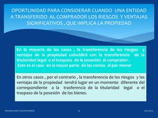 En la mayoría de los casos , la transferencia de los riesgos y
ventajas de la propiedad coincidirá con la transferencia de la
titularidad legal o el traspaso de la posesión al comprador .
Este es el caso en la mayor parte de las ventas al por menor
En otros casos , por el contrario , la transferencia de los riesgos y las
ventajas de la propiedad tendrá lugar en un momento diferente del
correspondiente a la trasferencia de la titularidad legal o el
traspaso de la posesión de los bienes.
OPORTUNIDAD PARA CONSIDERAR CUANDO UNA ENTIDAD
A TRANSFERIDO AL COMPRADOR LOS RIESGOS Y VENTAJAS
SIGNIFICATIVOS , QUE IMPLICA LA PROPIEDAD
24/11/2010MAXIMILIANOYAGUAS RAMOS 20
 