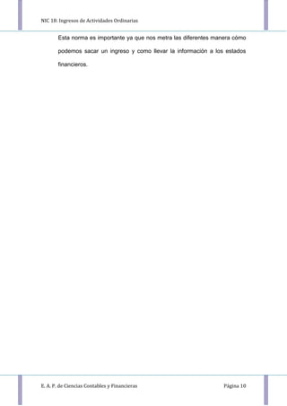 NIC 18: Ingresos de Actividades Ordinarias
E. A. P. de Ciencias Contables y Financieras Página 10
Esta norma es importante ya que nos metra las diferentes manera cómo
podemos sacar un ingreso y como llevar la información a los estados
financieros.
 