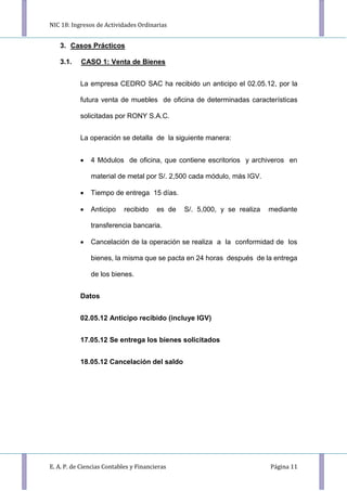 NIC 18: Ingresos de Actividades Ordinarias
E. A. P. de Ciencias Contables y Financieras Página 11
3. Casos Prácticos
3.1. CASO 1: Venta de Bienes
La empresa CEDRO SAC ha recibido un anticipo el 02.05.12, por la
futura venta de muebles de oﬁcina de determinadas características
solicitadas por RONY S.A.C.
La operación se detalla de la siguiente manera:
 4 Módulos de oﬁcina, que contiene escritorios y archiveros en
material de metal por S/. 2,500 cada módulo, más IGV.
 Tiempo de entrega 15 días.
 Anticipo recibido es de S/. 5,000, y se realiza mediante
transferencia bancaria.
 Cancelación de la operación se realiza a la conformidad de los
bienes, la misma que se pacta en 24 horas después de la entrega
de los bienes.
Datos
02.05.12 Anticipo recibido (incluye IGV)
17.05.12 Se entrega los bienes solicitados
18.05.12 Cancelación del saldo
 