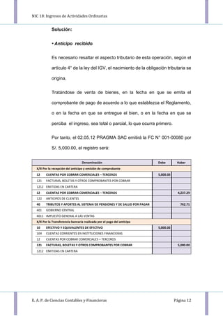 NIC 18: Ingresos de Actividades Ordinarias
E. A. P. de Ciencias Contables y Financieras Página 12
Solución:
• Anticipo recibido
Es necesario resaltar el aspecto tributario de esta operación, según el
artículo 4° de la ley del IGV, el nacimiento de la obligación tributaria se
origina.
Tratándose de venta de bienes, en la fecha en que se emita el
comprobante de pago de acuerdo a lo que establezca el Reglamento,
o en la fecha en que se entregue el bien, o en la fecha en que se
perciba el ingreso, sea total o parcial, lo que ocurra primero.
Por tanto, el 02.05.12 PRAGMA SAC emitirá la FC N° 001-00080 por
S/. 5,000.00, el registro será:
Denominación Debe Haber
X/X Por la recepción del anticipo y emisión de comprobante
12 CUENTAS POR COBRAR COMERCIALES – TERCEROS 5,000.00
121 FACTURAS, BOLETAS Y OTROS COMPROBANTES POR COBRAR
1212 EMITIDAS EN CARTERA
12 CUENTAS POR COBRAR COMERCIALES – TERCEROS 4,237.29
122 ANTICIPOS DE CLIENTES
40 TRIBUTOS Y APORTES AL SISTEMA DE PENSIONES Y DE SALUD POR PAGAR 762.71
401 GOBIERNO CENTRAL
4011 IMPUESTO GENERAL A LAS VENTAS
X/X Por la Transferencia bancaria realizada por el pago del anticipo
10 EFECTIVO Y EQUIVALENTES DE EFECTIVO 5,000.00
104 CUENTAS CORRIENTES EN INSTITUCIONES FINANCIERAS
12 CUENTAS POR COBRAR COMERCIALES – TERCEROS
121 FACTURAS, BOLETAS Y OTROS COMPROBANTES POR COBRAR 5,000.00
1212 EMITIDAS EN CARTERA
 