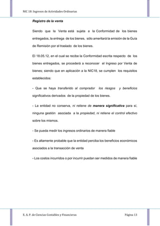 NIC 18: Ingresos de Actividades Ordinarias
E. A. P. de Ciencias Contables y Financieras Página 13
Registro de la venta
Siendo que la Venta está sujeta a la Conformidad de los bienes
entregados, la entrega de los bienes, sólo ameritará la emisión de la Guía
de Remisión por el traslado de los bienes.
El 18.05.12, en el cual se recibe la Conformidad escrita respecto de los
bienes entregados, se procederá a reconocer el Ingreso por Venta de
bienes; siendo que en aplicación a la NIC18, se cumplen los requisitos
establecidos:
- Que se haya transferido al comprador los riesgos y beneﬁcios
signiﬁcativos derivados de la propiedad de los bienes.
- La entidad no conserva, ni retiene de manera signiﬁcativa para sí,
ninguna gestión asociada a la propiedad, ni retiene el control efectivo
sobre los mismos.
- Se pueda medir los ingresos ordinarios de manera fiable
- Es altamente probable que la entidad perciba los beneficios económicos
asociados a la transacción de venta
- Los costos incurridos o por incurrir puedan ser medidos de manera fiable
 
