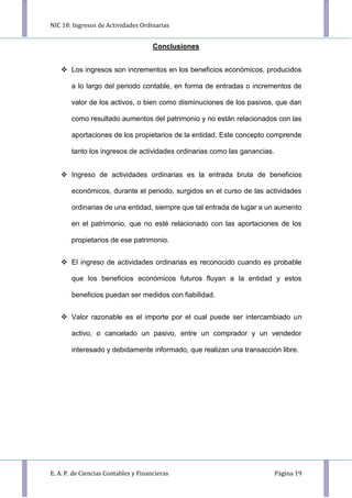 NIC 18: Ingresos de Actividades Ordinarias
E. A. P. de Ciencias Contables y Financieras Página 19
Conclusiones
 Los ingresos son incrementos en los beneficios económicos, producidos
a lo largo del periodo contable, en forma de entradas o incrementos de
valor de los activos, o bien como disminuciones de los pasivos, que dan
como resultado aumentos del patrimonio y no están relacionados con las
aportaciones de los propietarios de la entidad. Este concepto comprende
tanto los ingresos de actividades ordinarias como las ganancias.
 Ingreso de actividades ordinarias es la entrada bruta de beneficios
económicos, durante el periodo, surgidos en el curso de las actividades
ordinarias de una entidad, siempre que tal entrada de lugar a un aumento
en el patrimonio, que no esté relacionado con las aportaciones de los
propietarios de ese patrimonio.
 El ingreso de actividades ordinarias es reconocido cuando es probable
que los beneficios económicos futuros fluyan a la entidad y estos
beneficios puedan ser medidos con fiabilidad.
 Valor razonable es el importe por el cual puede ser intercambiado un
activo, o cancelado un pasivo, entre un comprador y un vendedor
interesado y debidamente informado, que realizan una transacción libre.
 