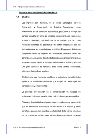NIC 18: Ingresos de Actividades Ordinarias
E. A. P. de Ciencias Contables y Financieras Página 3
1. Ingresos de Actividades Ordinarias NIC 18
1.1. Objetivo:
Los ingresos son definidos, en el Marco Conceptual para la
Preparación y Presentación de Estados Financieros*, como
incrementos en los beneficios económicos, producidos a lo largo del
periodo contable, en forma de entradas o incrementos de valor de los
activos, o bien como disminuciones de los pasivos, que dan como
resultado aumentos del patrimonio y no están relacionados con las
aportaciones de los propietarios de la entidad. El concepto de ingreso
comprende tanto los ingresos de actividades ordinarias como las
ganancias. Los ingresos de actividades ordinarias propiamente dichos
surgen en el curso de las actividades ordinarias de la entidad y adoptan
una gran variedad de nombres, tales como ventas, comisiones,
intereses, dividendos y regalías.
El objetivo de esta Norma es establecer el tratamiento contable de los
ingresos de actividades ordinarias que surgen de ciertos tipos de
transacciones y otros eventos.
La principal preocupación en la contabilización de ingresos de
actividades ordinarias es determinar cuándo deben ser reconocidos.
El ingreso de actividades ordinarias es reconocido cuando es probable
que los beneficios económicos futuros fluyan a la entidad y estos
beneficios puedan ser medidos con fiabilidad. Esta Norma identifica
las circunstancias en las cuales se cumplen estos criterios para que
 