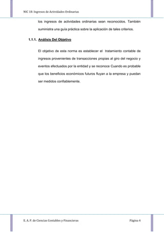 NIC 18: Ingresos de Actividades Ordinarias
E. A. P. de Ciencias Contables y Financieras Página 4
los ingresos de actividades ordinarias sean reconocidos. También
suministra una guía práctica sobre la aplicación de tales criterios.
1.1.1. Análisis Del Objetivo
El objetivo de esta norma es establecer el tratamiento contable de
ingresos provenientes de transacciones propias al giro del negocio y
eventos efectuados por la entidad y se reconoce Cuando es probable
que los beneﬁcios económicos futuros ﬂuyan a la empresa y puedan
ser medidos conﬁablemente.
 