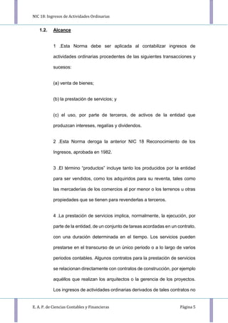 NIC 18: Ingresos de Actividades Ordinarias
E. A. P. de Ciencias Contables y Financieras Página 5
1.2. Alcance
1 .Esta Norma debe ser aplicada al contabilizar ingresos de
actividades ordinarias procedentes de las siguientes transacciones y
sucesos:
(a) venta de bienes;
(b) la prestación de servicios; y
(c) el uso, por parte de terceros, de activos de la entidad que
produzcan intereses, regalías y dividendos.
2 .Esta Norma deroga la anterior NIC 18 Reconocimiento de los
Ingresos, aprobada en 1982.
3 .El término “productos” incluye tanto los producidos por la entidad
para ser vendidos, como los adquiridos para su reventa, tales como
las mercaderías de los comercios al por menor o los terrenos u otras
propiedades que se tienen para revenderlas a terceros.
4 .La prestación de servicios implica, normalmente, la ejecución, por
parte de la entidad, de un conjunto de tareas acordadas en un contrato,
con una duración determinada en el tiempo. Los servicios pueden
prestarse en el transcurso de un único periodo o a lo largo de varios
periodos contables. Algunos contratos para la prestación de servicios
se relacionan directamente con contratos de construcción, por ejemplo
aquéllos que realizan los arquitectos o la gerencia de los proyectos.
Los ingresos de actividades ordinarias derivados de tales contratos no
 