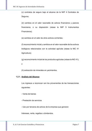NIC 18: Ingresos de Actividades Ordinarias
E. A. P. de Ciencias Contables y Financieras Página 7
(c) contratos de seguro bajo el alcance de la NIIF 4 Contratos de
Seguros;
(d) cambios en el valor razonable de activos financieros y pasivos
financieros, o su disposición (véase la NIIF 9 Instrumentos
Financieros);
(e) cambios en el valor de otros activos corrientes;
(f) reconocimiento inicial y cambios en el valor razonable de los activos
biológicos relacionados con la actividad agrícola (véase la NIC 41
Agricultura);
(g) reconocimiento inicial de los productos agrícolas (véase la NIC 41);
y
(h) extracción de minerales en yacimientos.
1.2.1. Análisis del Alcance
Los ingresos a reconocer son los provenientes de las transacciones
siguientes:
- Venta de bienes
- Prestación de servicios
- Uso por terceros de activos de la empresa que generan:
Intereses, renta, regalías o dividendos.
 