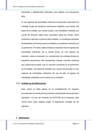 NIC 18: Ingresos de Actividades Ordinarias
E. A. P. de Ciencias Contables y Financieras Página 9
interesado y debidamente informado, que realizan una transacción
libre.
8. Los ingresos de actividades ordinarias comprenden solamente las
entradas brutas de beneficios económicos recibidos y por recibir, por
parte de la entidad, por cuenta propia. Las cantidades recibidas por
cuenta de terceros, tales como impuestos sobre las ventas, sobre
productos o servicios o sobre el valor añadido, no constituyen entradas
de beneficios económicos para la entidad y no producen aumentos en
su patrimonio. Por tanto, tales entradas se excluirán de los ingresos de
actividades ordinarias. De la misma forma, en una relación de
comisión, entre un principal y un comisionista, las entradas brutas de
beneficios económicos del comisionista incluyen importes recibidos
por cuenta del principal, que no suponen aumentos en el patrimonio
de la entidad. Los importes recibidos por cuenta del principal no son
ingresos de actividades ordinarias. En vez de ello, el ingreso de
actividades ordinarias es el importe de la comisión.
1.3.1. Análisis de las Definiciones
Esta norma se debe aplicar en la contabilización de ingresos
provenientes a la venta de los productos, presentación de los servicios
acordado, y el uso por terceros de ACTIVOS de la empresa, esta
norma tiene como objetivo reglar el tratamiento contable de los
ingresos.
2. Importancia
 