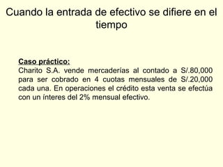 Cuando la entrada de efectivo se difiere en el
tiempo
Caso práctico:
Charito S.A. vende mercaderías al contado a S/.80,000
para ser cobrado en 4 cuotas mensuales de S/.20,000
cada una. En operaciones el crédito esta venta se efectúa
con un ínteres del 2% mensual efectivo.
 