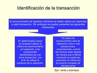 Identificación de la transacción
El reconocimiento de ingresos ordinarios se deben aplicar por separado
a cada transacción. Sin embargo se pueden presentar las siguientes
situaciones
En determinados casos
es necesario aplicar el
criterio de reconocimiento
por separado, a los
componentes
identificables de una
única transacción, con
el fin de reflejar la
sustancia de la operación.
El criterio de
reconocimiento será de
aplicación a dos o mas
transacciones,
conjuntamente, cuando
las mismas están ligadas
de manera que el efecto
comercial no puede ser
entendido sin referencia
al conjunto completo de
transacciones
Ejm: venta y recompra
 