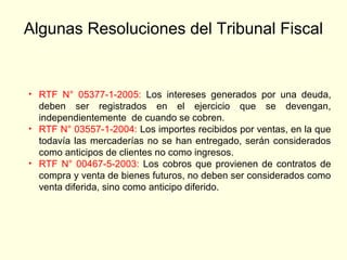Algunas Resoluciones del Tribunal Fiscal
• RTF N° 05377-1-2005: Los intereses generados por una deuda,
deben ser registrados en el ejercicio que se devengan,
independientemente de cuando se cobren.
• RTF N° 03557-1-2004: Los importes recibidos por ventas, en la que
todavía las mercaderías no se han entregado, serán considerados
como anticipos de clientes no como ingresos.
• RTF N° 00467-5-2003: Los cobros que provienen de contratos de
compra y venta de bienes futuros, no deben ser considerados como
venta diferida, sino como anticipo diferido.
 