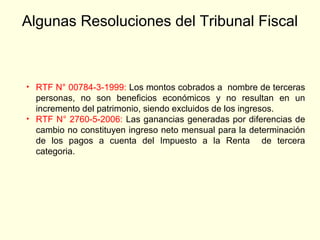 Algunas Resoluciones del Tribunal Fiscal
• RTF N° 00784-3-1999: Los montos cobrados a nombre de terceras
personas, no son beneficios económicos y no resultan en un
incremento del patrimonio, siendo excluidos de los ingresos.
• RTF N° 2760-5-2006: Las ganancias generadas por diferencias de
cambio no constituyen ingreso neto mensual para la determinación
de los pagos a cuenta del Impuesto a la Renta de tercera
categoria.
 