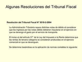Algunas Resoluciones del Tribunal Fiscal
Resolución del Tribunal Fiscal N° 9518-2-2004
La Administración Tributaria repara distintas notas de débito al considerar
que los ingresos por las notas débito debieron imputarse en el ejercicio en
que se devengo el gasto por el servicio de transporte.
El inciso a) del artículo 57° de la Ley del Impuesto a la Renta determina que
las rentas de tercera categoría se consideran producidas en el ejercicio
comercial en que se devenguen.
Se determina basándose en la aplicación de normas contables lo siguiente:
 