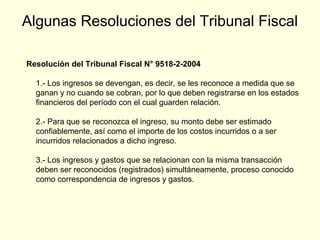 Algunas Resoluciones del Tribunal Fiscal
Resolución del Tribunal Fiscal N° 9518-2-2004
1.- Los ingresos se devengan, es decir, se les reconoce a medida que se
ganan y no cuando se cobran, por lo que deben registrarse en los estados
financieros del período con el cual guarden relación.
2.- Para que se reconozca el ingreso, su monto debe ser estimado
confiablemente, así como el importe de los costos incurridos o a ser
incurridos relacionados a dicho ingreso.
3.- Los ingresos y gastos que se relacionan con la misma transacción
deben ser reconocidos (registrados) simultáneamente, proceso conocido
como correspondencia de ingresos y gastos.
 