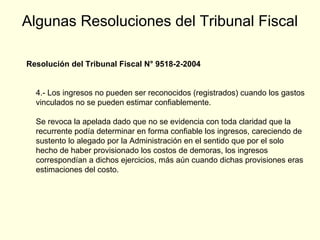 Algunas Resoluciones del Tribunal Fiscal
Resolución del Tribunal Fiscal N° 9518-2-2004
4.- Los ingresos no pueden ser reconocidos (registrados) cuando los gastos
vinculados no se pueden estimar confiablemente.
Se revoca la apelada dado que no se evidencia con toda claridad que la
recurrente podía determinar en forma confiable los ingresos, careciendo de
sustento lo alegado por la Administración en el sentido que por el solo
hecho de haber provisionado los costos de demoras, los ingresos
correspondían a dichos ejercicios, más aún cuando dichas provisiones eras
estimaciones del costo.
 