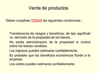 Venta de productos
Deben cumplirse TODAS las siguientes condiciones :
Transferencia de riesgos y beneficios, de tipo significati
vo, derivado de la propiedad de los bienes.
No existe administración de la propiedad ni control
sobre los bienes vendidos.
Los ingresos pueden estimarse confiablemente.
Es probable que los beneficios económicos fluirán a la
empresa.
Los costos pueden estimarse confiablemente.
 