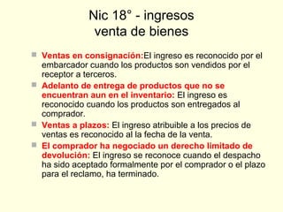Nic 18° - ingresos
venta de bienes
 Ventas en consignación:El ingreso es reconocido por el
embarcador cuando los productos son vendidos por el
receptor a terceros.
 Adelanto de entrega de productos que no se
encuentran aun en el inventario: El ingreso es
reconocido cuando los productos son entregados al
comprador.
 Ventas a plazos: El ingreso atribuible a los precios de
ventas es reconocido al la fecha de la venta.
 El comprador ha negociado un derecho limitado de
devolución: El ingreso se reconoce cuando el despacho
ha sido aceptado formalmente por el comprador o el plazo
para el reclamo, ha terminado.
 