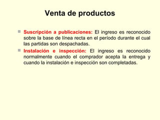Venta de productos
 Suscripción a publicaciones: El ingreso es reconocido
sobre la base de línea recta en el período durante el cual
las partidas son despachadas.
 Instalación e inspección: El ingreso es reconocido
normalmente cuando el comprador acepta la entrega y
cuando la instalación e inspección son completadas.
 
