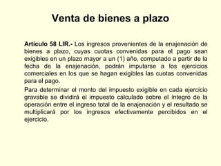 Venta de bienes a plazo
Artículo 58 LIR.- Los ingresos provenientes de la enajenación de
bienes a plazo, cuyas cuotas convenidas para el pago sean
exigibles en un plazo mayor a un (1) año, computado a partir de la
fecha de la enajenación, podrán imputarse a los ejercicios
comerciales en los que se hagan exigibles las cuotas convenidas
para el pago.
Para determinar el monto del impuesto exigible en cada ejercicio
gravable se dividirá el impuesto calculado sobre el íntegro de la
operación entre el ingreso total de la enajenación y el resultado se
multiplicará por los ingresos efectivamente percibidos en el
ejercicio.
 