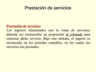 Prestación de servicios
Prestación de servicios:
Los ingresos relacionados con la venta de servicios,
deberán ser reconocidos en proporción al estimado para
culminar dicho servicio. Bajo este método, el ingreso es
reconocido en los períodos contables, en los cuales los
servicios son prestados.
 