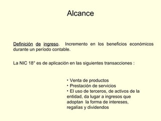 Alcance
DefiniciónDefinición dede ingresoingreso.. Incremento en los beneficios económicos
durante un período contable.
• Venta de productos
• Prestación de servicios
• El uso de terceros, de activos de la
entidad, da lugar a ingresos que
adoptan la forma de intereses,
regalías y dividendos
La NIC 18° es de aplicación en las siguientes transacciones :
 