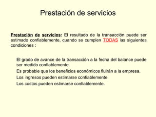 Prestación de servicios
Prestación de servicios: El resultado de la transacción puede ser
estimado confiablemente, cuando se cumplen TODAS las siguientes
condiciones :
El grado de avance de la transacción a la fecha del balance puede
ser medido confiablemente.
Es probable que los beneficios económicos fluirán a la empresa.
Los ingresos pueden estimarse confiablemente
Los costos pueden estimarse confiablemente.
 